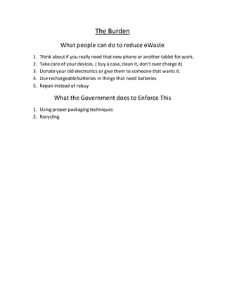 The Burden
What people can do to reduce eWaste
1. Think about if you really need that new phone or another tablet for work.
2. Take care of your devices. ( buy a case, clean it, don’t over charge it)
3. Donate your old electronics or give them to someone that wants it.
4. Use rechargeablebatteries in things that need batteries.
5. Repair instead of rebuy
What the Government does to Enforce This
1. Using proper packaging techniques
2. Recycling
 