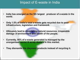 Impact of E-waste in India
• India has emerged as the 5th largest producer of e-waste in the
world.
• Only 1.5% of India's total e-waste gets recycled due to poor
infrastructure, legislation and framework
• Ultimately lead to diminishing natural resources, irreparable
damage of environment and health of the people.
• Currently, 95% of e-waste generated is managed by the
unorganised sector & scrap dealers in this market.
• They dismantle the disposed products instead of recycling it.
 