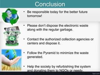 • Be responsible today for the better future
tomorrow!
• Please don’t dispose the electronic waste
along with the regular garbage.
• Contact the authorized collection agencies or
centers and dispose it.
• Follow the Pyramid to minimize the waste
generated.
• Help the society by refurbishing the system
and donating them to NGOs or needy.
Conclusion
 