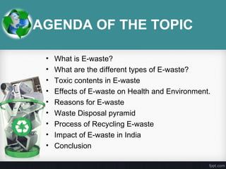 AGENDA OF THE TOPIC
• What is E-waste?
• What are the different types of E-waste?
• Toxic contents in E-waste
• Effects of E-waste on Health and Environment.
• Reasons for E-waste
• Waste Disposal pyramid
• Process of Recycling E-waste
• Impact of E-waste in India
• Conclusion
 