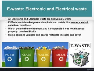 E-waste: Electronic and Electrical waste
• All Electronic and Electrical waste are known as E-waste
• E-Waste contains dangerous chemicals and metals like mercury, nickel,
cadmium, cobalt etc.
• Which pollute the environment and harm people if was not disposed
properly/ unscientifically
• It also contains valuable and scarce materials like gold and silver
 