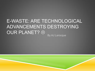 E-WASTE: ARE TECHNOLOGICAL
ADVANCEMENTS DESTROYING
OUR PLANET?  By AJ Larocque
 