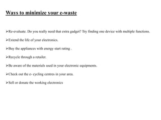 Ways to minimize your e-waste
Re-evaluate. Do you really need that extra gadget? Try finding one device with multiple functions.
Extend the life of your electronics.
Buy the appliances with energy start rating .
Recycle through a retailer.
Be aware of the materials used in your electronic equipments.
Check out the e- cycling centres in your area.
Sell or donate the working electronics
 