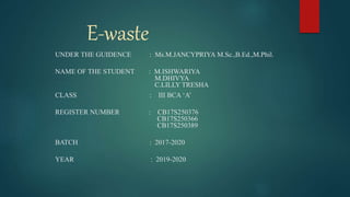 E-waste
UNDER THE GUIDENCE : Ms.M.JANCYPRIYA M.Sc.,B.Ed.,M.Phil.
NAME OF THE STUDENT : M.ISHWARIYA
M.DHIVYA
C.LILLY TRESHA
CLASS : III BCA ‘A’
REGISTER NUMBER : CB17S250376
CB17S250366
CB17S250389
BATCH : 2017-2020
YEAR : 2019-2020
 