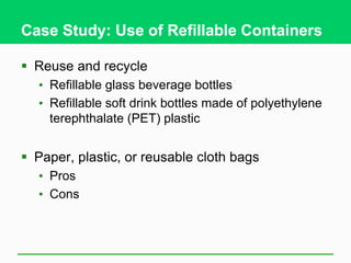 Case Study: Use of Refillable Containers
 Reuse and recycle
• Refillable glass beverage bottles
• Refillable soft drink bottles made of polyethylene
terephthalate (PET) plastic
 Paper, plastic, or reusable cloth bags
• Pros
• Cons
 
