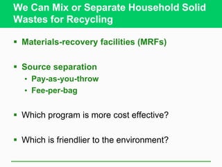 We Can Mix or Separate Household Solid
Wastes for Recycling
 Materials-recovery facilities (MRFs)
 Source separation
• Pay-as-you-throw
• Fee-per-bag
 Which program is more cost effective?
 Which is friendlier to the environment?
 