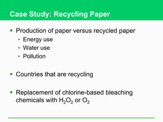 Case Study: Recycling Paper
 Production of paper versus recycled paper
• Energy use
• Water use
• Pollution
 Countries that are recycling
 Replacement of chlorine-based bleaching
chemicals with H2O2 or O2
 