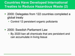 Countries Have Developed International
Treaties to Reduce Hazardous Waste (2)
 2000: Delegates from 122 countries completed a
global treaty
• Control 12 persistent organic pollutants
 2000: Swedish Parliament Law
• By 2020 ban all chemicals that are persistent and
can accumulate in living tissue
 