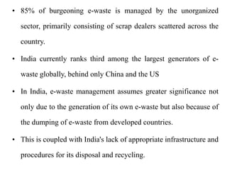 • 85% of burgeoning e-waste is managed by the unorganized
sector, primarily consisting of scrap dealers scattered across the
country.
• India currently ranks third among the largest generators of e-
waste globally, behind only China and the US
• In India, e-waste management assumes greater significance not
only due to the generation of its own e-waste but also because of
the dumping of e-waste from developed countries.
• This is coupled with India's lack of appropriate infrastructure and
procedures for its disposal and recycling.
 