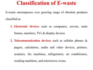 Classification of E-waste
E-waste encompasses ever growing range of obsolete products
classified as
1. Electronic devices such as computers, servers, main
frames, monitors, TVs & display devices
2. Telecommunication devices such as cellular phones &
pagers, calculators, audio and video devices, printers,
scanners, fax machines, refrigerators, air conditioners,
washing machines, and microwave ovens.
 