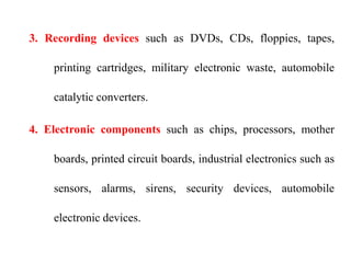 3. Recording devices such as DVDs, CDs, floppies, tapes,
printing cartridges, military electronic waste, automobile
catalytic converters.
4. Electronic components such as chips, processors, mother
boards, printed circuit boards, industrial electronics such as
sensors, alarms, sirens, security devices, automobile
electronic devices.
 