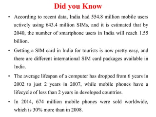 Did you Know
• According to recent data, India had 554.8 million mobile users
actively using 643.4 million SIMs, and it is estimated that by
2040, the number of smartphone users in India will reach 1.55
billion.
• Getting a SIM card in India for tourists is now pretty easy, and
there are different international SIM card packages available in
India.
• The average lifespan of a computer has dropped from 6 years in
2002 to just 2 years in 2007, while mobile phones have a
lifecycle of less than 2 years in developed countries.
• In 2014, 674 million mobile phones were sold worldwide,
which is 30% more than in 2008.
 