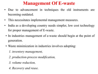Management Of E-waste
• Due to advancement in techniques the old instruments are
becoming outdated.
• This necessitates implemental management measures.
• India as a developing country needs simpler, low cost technology
for proper management of E-waste.
• In industries management of e-waste should begin at the point of
generation.
• Waste minimization in industries involves adopting:
1. inventory management,
2. production-process modification,
3. volume reduction,
4. Recovery and reuse.
 