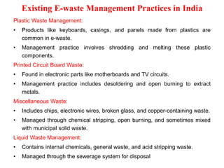 Existing E-waste Management Practices in India
Plastic Waste Management:
• Products like keyboards, casings, and panels made from plastics are
common in e-waste.
• Management practice involves shredding and melting these plastic
components.
Printed Circuit Board Waste:
• Found in electronic parts like motherboards and TV circuits.
• Management practice includes desoldering and open burning to extract
metals.
Miscellaneous Waste:
• Includes chips, electronic wires, broken glass, and copper-containing waste.
• Managed through chemical stripping, open burning, and sometimes mixed
with municipal solid waste.
Liquid Waste Management:
• Contains internal chemicals, general waste, and acid stripping waste.
• Managed through the sewerage system for disposal
 