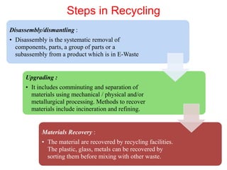 Steps in Recycling
Disassembly/dismantling :
• Disassembly is the systematic removal of
components, parts, a group of parts or a
subassembly from a product which is in E-Waste
Upgrading :
• It includes comminuting and separation of
materials using mechanical / physical and/or
metallurgical processing. Methods to recover
materials include incineration and refining.
Materials Recovery :
• The material are recovered by recycling facilities.
The plastic, glass, metals can be recovered by
sorting them before mixing with other waste.
 