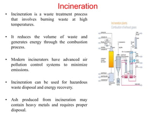 Incineration
• Incineration is a waste treatment process
that involves burning waste at high
temperatures.
• It reduces the volume of waste and
generates energy through the combustion
process.
• Modern incinerators have advanced air
pollution control systems to minimize
emissions.
• Incineration can be used for hazardous
waste disposal and energy recovery.
• Ash produced from incineration may
contain heavy metals and requires proper
disposal.
 