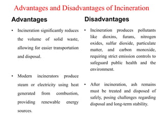 Advantages and Disadvantages of Incineration
Advantages
• Incineration significantly reduces
the volume of solid waste,
allowing for easier transportation
and disposal.
• Modern incinerators produce
steam or electricity using heat
generated from combustion,
providing renewable energy
sources.
Disadvantages
• Incineration produces pollutants
like dioxins, furans, nitrogen
oxides, sulfur dioxide, particulate
matter, and carbon monoxide,
requiring strict emission controls to
safeguard public health and the
environment.
• After incineration, ash remains
must be treated and disposed of
safely, posing challenges regarding
disposal and long-term stability.
 
