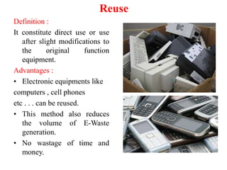 Reuse
Definition :
It constitute direct use or use
after slight modifications to
the original function
equipment.
Advantages :
• Electronic equipments like
computers , cell phones
etc . . . can be reused.
• This method also reduces
the volume of E-Waste
generation.
• No wastage of time and
money.
 
