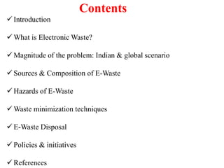 Contents
 Introduction
 What is Electronic Waste?
 Magnitude of the problem: Indian & global scenario
 Sources & Composition of E-Waste
 Hazards of E-Waste
 Waste minimization techniques
 E-Waste Disposal
 Policies & initiatives
 References
 