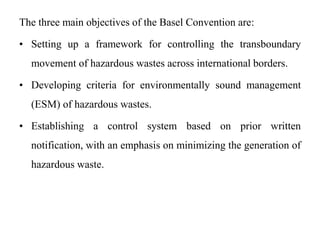 The three main objectives of the Basel Convention are:
• Setting up a framework for controlling the transboundary
movement of hazardous wastes across international borders.
• Developing criteria for environmentally sound management
(ESM) of hazardous wastes.
• Establishing a control system based on prior written
notification, with an emphasis on minimizing the generation of
hazardous waste.
 