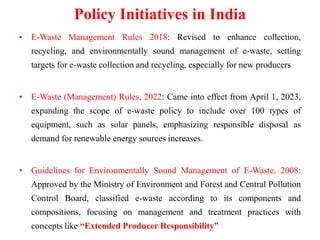 Policy Initiatives in India
• E-Waste Management Rules 2018: Revised to enhance collection,
recycling, and environmentally sound management of e-waste, setting
targets for e-waste collection and recycling, especially for new producers
• E-Waste (Management) Rules, 2022: Came into effect from April 1, 2023,
expanding the scope of e-waste policy to include over 100 types of
equipment, such as solar panels, emphasizing responsible disposal as
demand for renewable energy sources increases.
• Guidelines for Environmentally Sound Management of E-Waste, 2008:
Approved by the Ministry of Environment and Forest and Central Pollution
Control Board, classified e-waste according to its components and
compositions, focusing on management and treatment practices with
concepts like “Extended Producer Responsibility”
 