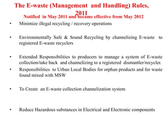 The E-waste (Management and Handling) Rules,
2011
Notified in May 2011 and became effective from May 2012
• Minimize illegal recycling / recovery operations
• Environmentally Safe & Sound Recycling by channelizing E-waste to
registered E-waste recyclers
• Extended Responsibilities to producers to manage a system of E-waste
collection/take back and channelizing to a registered dismantler/recycler.
• Responsibilities to Urban Local Bodies for orphan products and for waste
found mixed with MSW
• To Create an E-waste collection channelization system
• Reduce Hazardous substances in Electrical and Electronic components
 