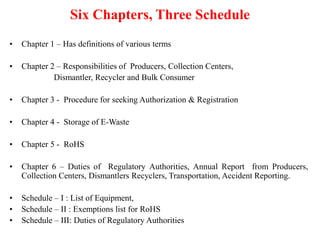 Six Chapters, Three Schedule
• Chapter 1 – Has definitions of various terms
• Chapter 2 – Responsibilities of Producers, Collection Centers,
Dismantler, Recycler and Bulk Consumer
• Chapter 3 - Procedure for seeking Authorization & Registration
• Chapter 4 - Storage of E-Waste
• Chapter 5 - RoHS
• Chapter 6 – Duties of Regulatory Authorities, Annual Report from Producers,
Collection Centers, Dismantlers Recyclers, Transportation, Accident Reporting.
• Schedule – I : List of Equipment,
• Schedule – II : Exemptions list for RoHS
• Schedule – III: Duties of Regulatory Authorities
 