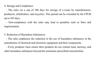 4. Storage and Compliance:
- The rules set a cap of 180 days for storage of e-waste by manufacturers,
producers, refurbishers, and recyclers. This period can be extended by the CPCB
up to 365 days.
- Non-compliance with the rules may lead to penalties such as fines and
imprisonment.
5. Reduction of Hazardous Substances:
- The rules emphasize the reduction in the use of hazardous substances in the
manufacture of electrical and electronic equipment and their components.
- Every producer must ensure their products do not contain lead, mercury, and
other hazardous substances beyond the maximum prescribed concentration.
 