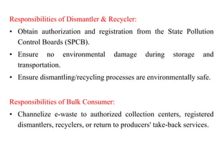 Responsibilities of Dismantler & Recycler:
• Obtain authorization and registration from the State Pollution
Control Boards (SPCB).
• Ensure no environmental damage during storage and
transportation.
• Ensure dismantling/recycling processes are environmentally safe.
Responsibilities of Bulk Consumer:
• Channelize e-waste to authorized collection centers, registered
dismantlers, recyclers, or return to producers' take-back services.
 