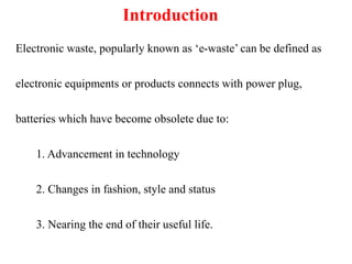 Introduction
Electronic waste, popularly known as ‘e-waste’ can be defined as
electronic equipments or products connects with power plug,
batteries which have become obsolete due to:
1. Advancement in technology
2. Changes in fashion, style and status
3. Nearing the end of their useful life.
 