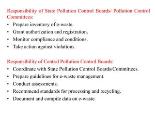 Responsibility of State Pollution Control Boards/ Pollution Control
Committees:
• Prepare inventory of e-waste.
• Grant authorization and registration.
• Monitor compliance and conditions.
• Take action against violations.
Responsibility of Central Pollution Control Boards:
• Coordinate with State Pollution Control Boards/Committees.
• Prepare guidelines for e-waste management.
• Conduct assessments.
• Recommend standards for processing and recycling.
• Document and compile data on e-waste.
 