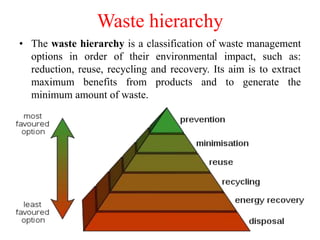 Waste hierarchy
• The waste hierarchy is a classification of waste management
options in order of their environmental impact, such as:
reduction, reuse, recycling and recovery. Its aim is to extract
maximum benefits from products and to generate the
minimum amount of waste.
 