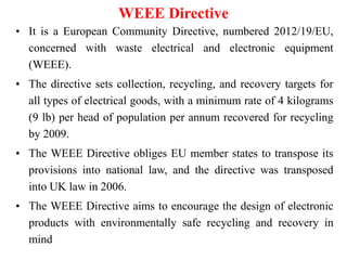 WEEE Directive
• It is a European Community Directive, numbered 2012/19/EU,
concerned with waste electrical and electronic equipment
(WEEE).
• The directive sets collection, recycling, and recovery targets for
all types of electrical goods, with a minimum rate of 4 kilograms
(9 lb) per head of population per annum recovered for recycling
by 2009.
• The WEEE Directive obliges EU member states to transpose its
provisions into national law, and the directive was transposed
into UK law in 2006.
• The WEEE Directive aims to encourage the design of electronic
products with environmentally safe recycling and recovery in
mind
 