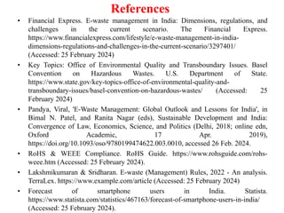 References
• Financial Express. E-waste management in India: Dimensions, regulations, and
challenges in the current scenario. The Financial Express.
https://www.financialexpress.com/lifestyle/e-waste-management-in-india-
dimensions-regulations-and-challenges-in-the-current-scenario/3297401/
(Accessed: 25 February 2024)
• Key Topics: Office of Environmental Quality and Transboundary Issues. Basel
Convention on Hazardous Wastes. U.S. Department of State.
https://www.state.gov/key-topics-office-of-environmental-quality-and-
transboundary-issues/basel-convention-on-hazardous-wastes/ (Accessed: 25
February 2024)
• Pandya, Viral, 'E-Waste Management: Global Outlook and Lessons for India', in
Bimal N. Patel, and Ranita Nagar (eds), Sustainable Development and India:
Convergence of Law, Economics, Science, and Politics (Delhi, 2018; online edn,
Oxford Academic, 17 Apr. 2019),
https://doi.org/10.1093/oso/9780199474622.003.0010, accessed 26 Feb. 2024.
• RoHS & WEEE Compliance. RoHS Guide. https://www.rohsguide.com/rohs-
weee.htm (Accessed: 25 February 2024).
• Lakshmikumaran & Sridharan. E-waste (Management) Rules, 2022 - An analysis.
TerraLex. https://www.example.com/article (Accessed: 25 February 2024)
• Forecast of smartphone users in India. Statista.
https://www.statista.com/statistics/467163/forecast-of-smartphone-users-in-india/
(Accessed: 25 February 2024).
 