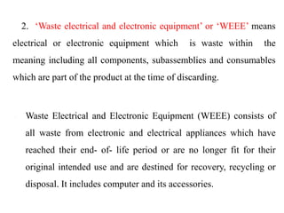 • 2. ‘Waste electrical and electronic equipment’ or ‘WEEE’ means
electrical or electronic equipment which is waste within the
meaning including all components, subassemblies and consumables
which are part of the product at the time of discarding.
 Waste Electrical and Electronic Equipment (WEEE) consists of
all waste from electronic and electrical appliances which have
reached their end- of- life period or are no longer fit for their
original intended use and are destined for recovery, recycling or
disposal. It includes computer and its accessories.
 