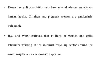 • E-waste recycling activities may have several adverse impacts on
human health. Children and pregnant women are particularly
vulnerable.
• ILO and WHO estimate that millions of women and child
labourers working in the informal recycling sector around the
world may be at risk of e-waste exposure .
 