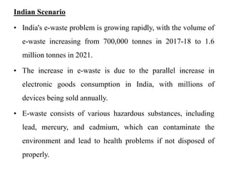 Indian Scenario
• India's e-waste problem is growing rapidly, with the volume of
e-waste increasing from 700,000 tonnes in 2017-18 to 1.6
million tonnes in 2021.
• The increase in e-waste is due to the parallel increase in
electronic goods consumption in India, with millions of
devices being sold annually.
• E-waste consists of various hazardous substances, including
lead, mercury, and cadmium, which can contaminate the
environment and lead to health problems if not disposed of
properly.
 