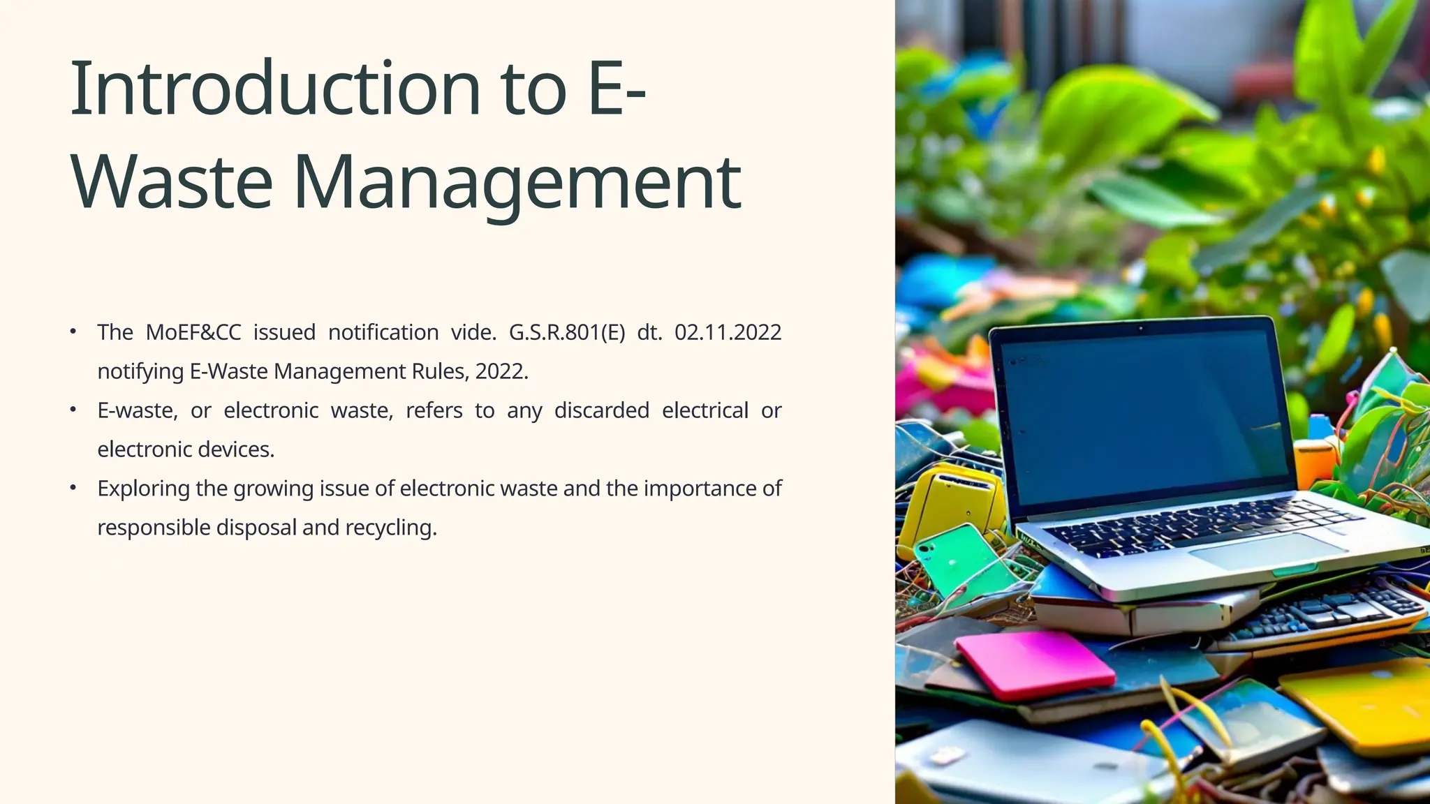 Introduction to E-
Waste Management
• The MoEF&CC issued notification vide. G.S.R.801(E) dt. 02.11.2022
notifying E-Waste Management Rules, 2022.
• E-waste, or electronic waste, refers to any discarded electrical or
electronic devices.
• Exploring the growing issue of electronic waste and the importance of
responsible disposal and recycling.
 