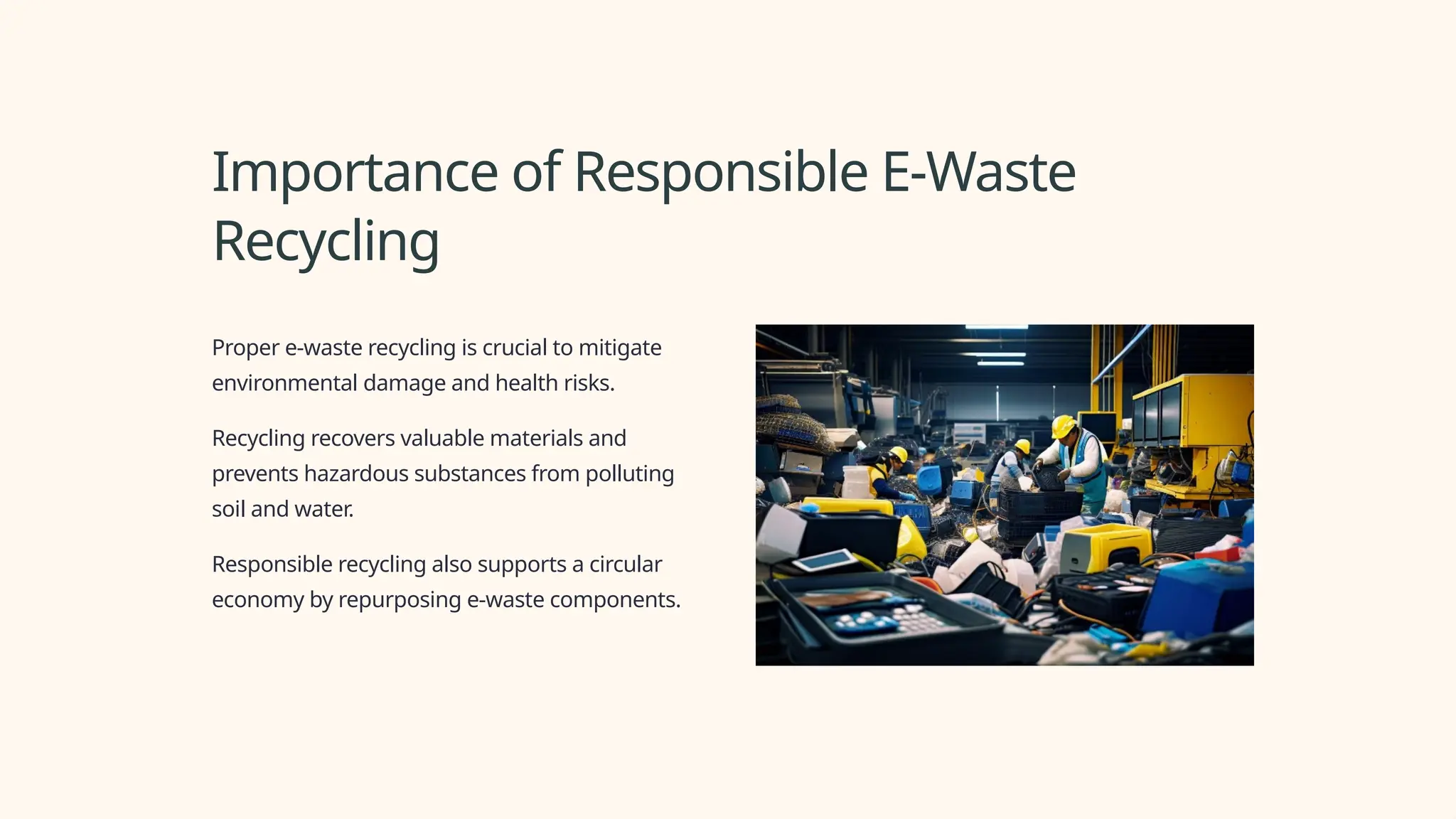 Importance of Responsible E-Waste
Recycling
Proper e-waste recycling is crucial to mitigate
environmental damage and health risks.
Recycling recovers valuable materials and
prevents hazardous substances from polluting
soil and water.
Responsible recycling also supports a circular
economy by repurposing e-waste components.
 
