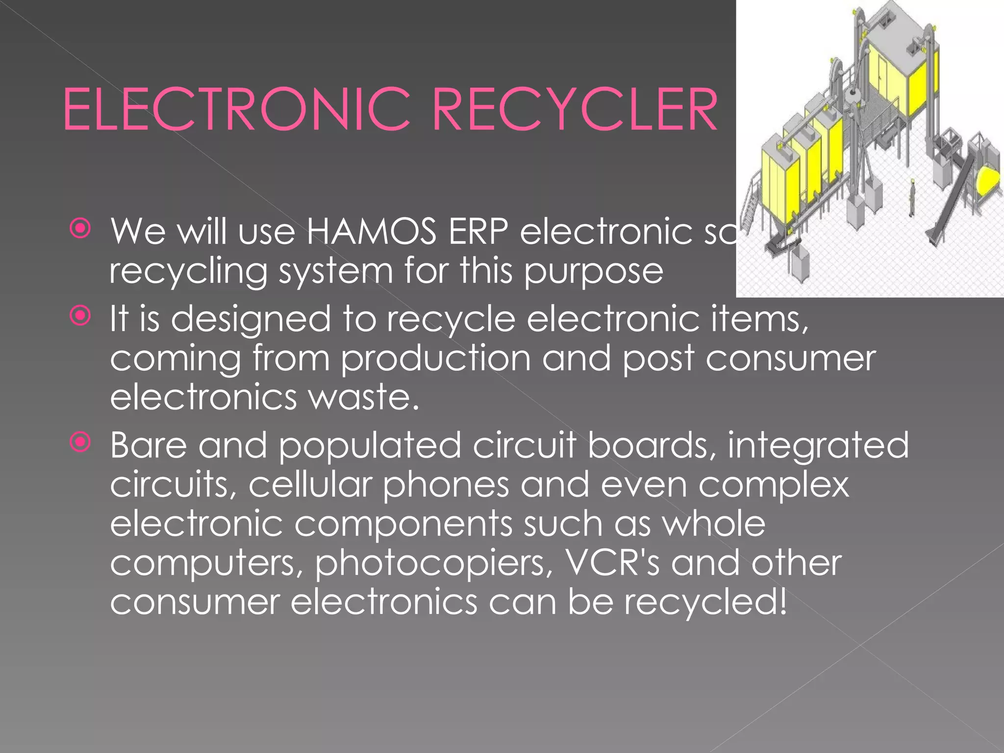ELECTRONIC RECYCLER We will use HAMOS ERP electronic scrap recycling system for this purpose It is designed to recycle electronic items, coming from production and post consumer electronics waste.  Bare and populated circuit boards, integrated circuits, cellular phones and even complex electronic components such as whole computers, photocopiers, VCR's and other consumer electronics can be recycled! 