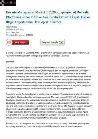E-waste Management Market to 2020 - Expansion of Domestic
Electronics Sector to Drive Asia Pacific Growth Despite Ban on
Illegal Exports from Developed Countries
Report Details:
Published:October 2012
No. of Pages: 135
Price: Single User License – US$3500




E-waste Management Market to 2020 - Expansion of Domestic Electronics Sector to Drive Asia
Pacific Growth Despite Ban on Illegal Exports from Developed Countries


Summary


GBI Research’s new report, “E-waste Management Market to 2020 - Expansion of Domestic
Electronics Sector to Drive Asia Pacific Growth Despite Ban on Illegal Exports from Developed
Countries” provides key information and analysis on the market opportunities in the e-waste
management industry. The report provides key market trends and competitive landscape analysis
for the e-waste management market, and examines the current and forecast data for the e-waste
recovery market. The research discusses market dynamics in detail by providing analysis of the
key drivers, restraints and challenges of the e-waste management market. It segments the global
e-waste recovery market on the basis of materials recovered and geography.

E-waste is one of the fastest growing waste streams, globally. The rate of generation of e-waste is
high in both developed and developing economies. The main reason for the high growth rate in
developing countries is the increasing market penetration of electrical and electronics goods. In
developed economies, the rate of e-waste generation is high because of the high obsolescence
rate and high replacement rate of electrical and electronics items. GBI Research expects stringent
government regulations pertaining to e-waste management and increasing demand for the
recycled material to drive the e-waste management market. Key manufacturers such as Apple
Inc., Dell Inc. and Hewlett Packard Development Company (HP) are taking steps to ensure the
safe and environmentally friendly disposal of their discarded products.

This report is built using data and information sourced from proprietary databases, primary and
secondary research and in-house analysis by GBI Research’s team of industry experts.
 