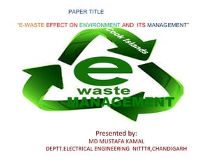 PAPER TITLE

“E-WASTE EFFECT ON ENVIRONMENT AND ITS MANAGEMENT”

                E-WASTE M



              MANAGEMENT

                        Presented by:
                       MD MUSTAFA KAMAL
        DEPTT.ELECTRICAL ENGINEERING NITTTR,CHANDIGARH
 