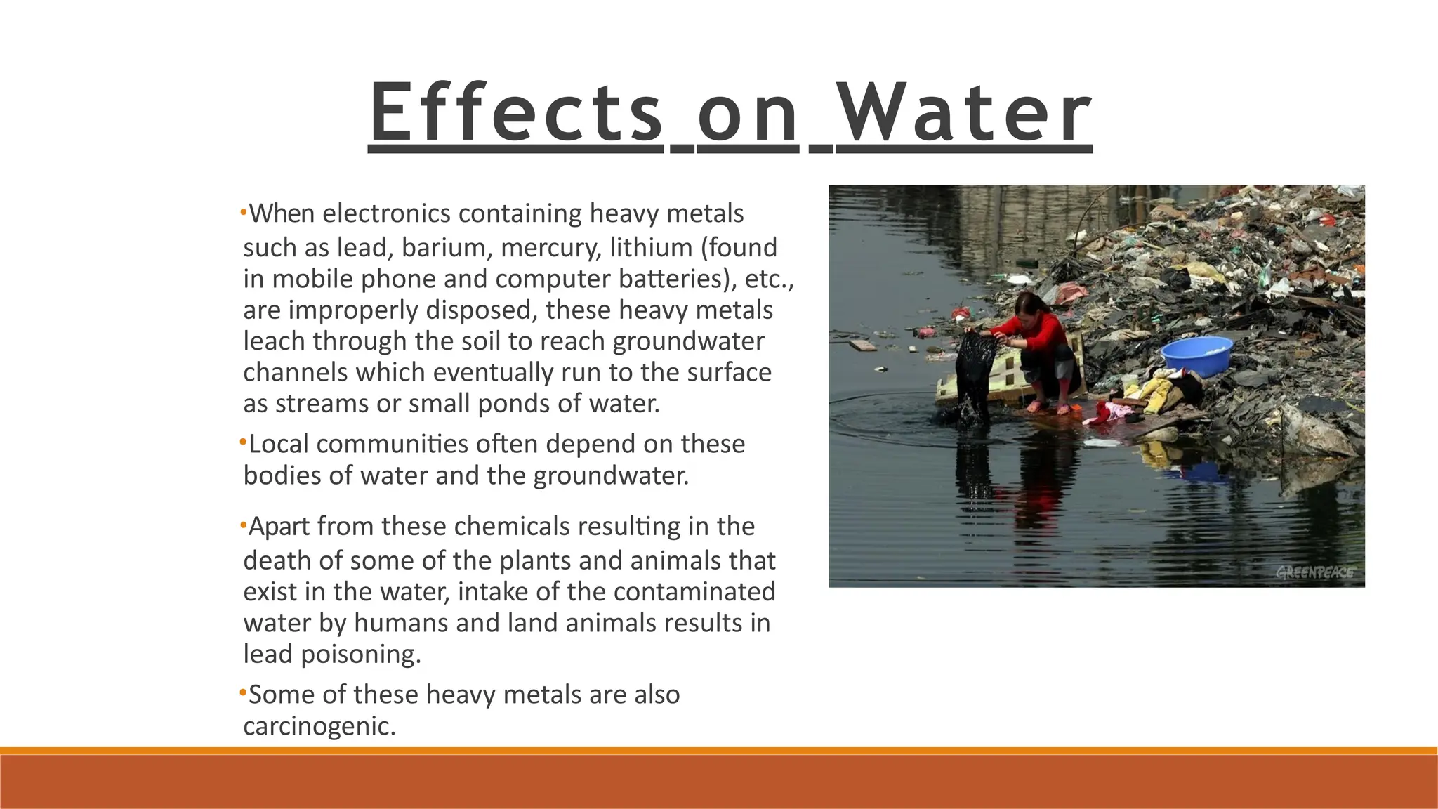 Effects on Water
•When electronics containing heavy metals
such as lead, barium, mercury, lithium (found
in mobile phone and computer batteries), etc.,
are improperly disposed, these heavy metals
leach through the soil to reach groundwater
channels which eventually run to the surface
as streams or small ponds of water.
•Local communities often depend on these
bodies of water and the groundwater.
•Apart from these chemicals resulting in the
death of some of the plants and animals that
exist in the water, intake of the contaminated
water by humans and land animals results in
lead poisoning.
•Some of these heavy metals are also
carcinogenic.
 