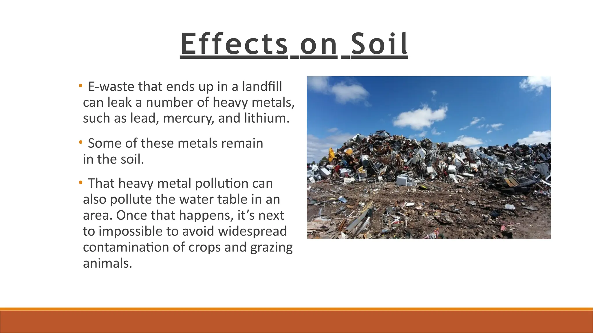Effects on Soil
• E-waste that ends up in a landfill
can leak a number of heavy metals,
such as lead, mercury, and lithium.
• Some of these metals remain
in the soil.
• That heavy metal pollution can
also pollute the water table in an
area. Once that happens, it’s next
to impossible to avoid widespread
contamination of crops and grazing
animals.
 