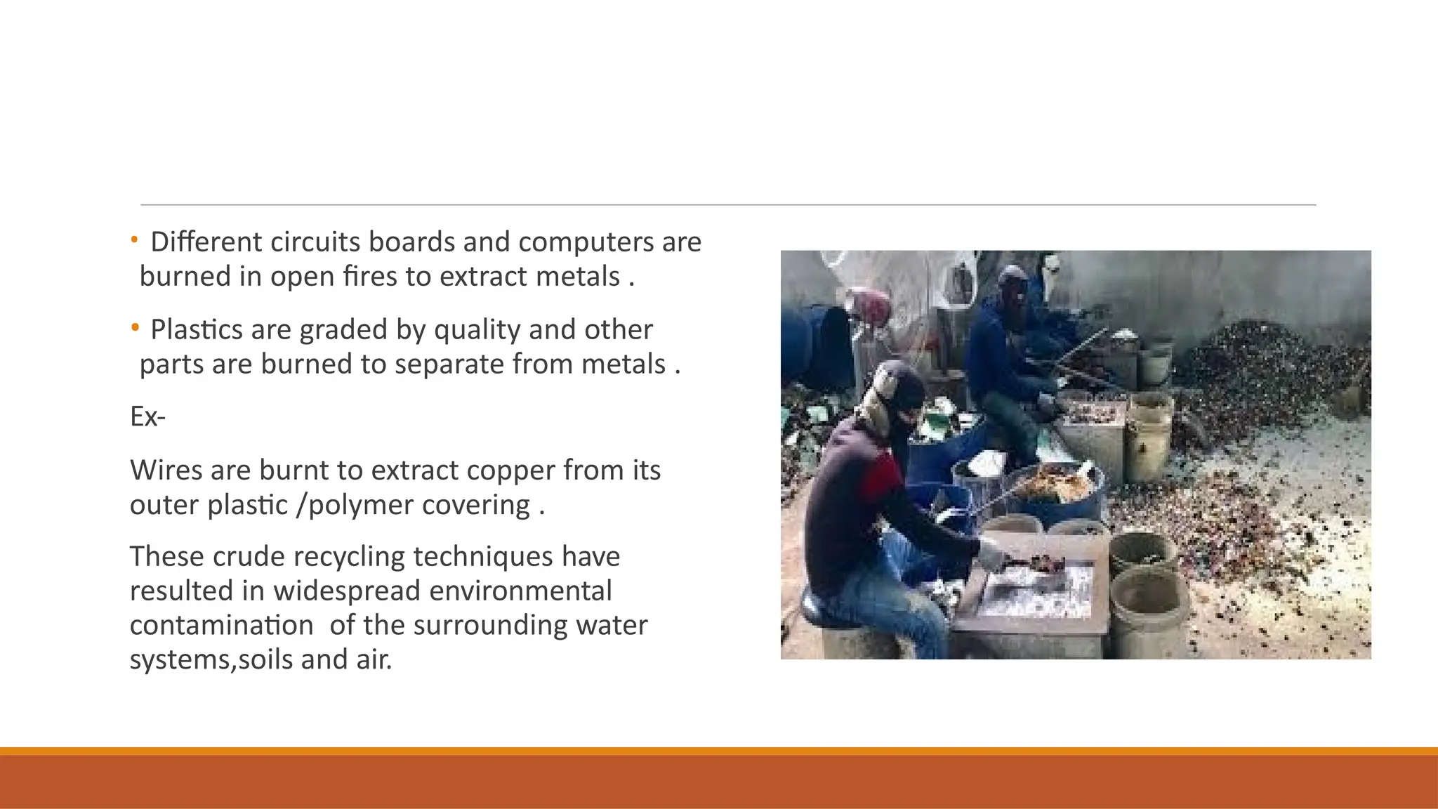 • Different circuits boards and computers are
burned in open fires to extract metals .
• Plastics are graded by quality and other
parts are burned to separate from metals .
Ex-
Wires are burnt to extract copper from its
outer plastic /polymer covering .
These crude recycling techniques have
resulted in widespread environmental
contamination of the surrounding water
systems,soils and air.
 