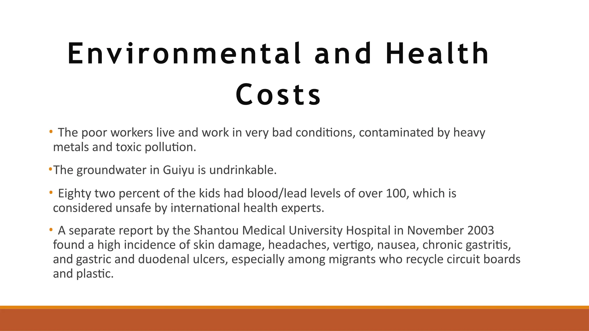 Environmental and Health
Costs
• The poor workers live and work in very bad conditions, contaminated by heavy
metals and toxic pollution.
•The groundwater in Guiyu is undrinkable.
• Eighty two percent of the kids had blood/lead levels of over 100, which is
considered unsafe by international health experts.
• A separate report by the Shantou Medical University Hospital in November 2003
found a high incidence of skin damage, headaches, vertigo, nausea, chronic gastritis,
and gastric and duodenal ulcers, especially among migrants who recycle circuit boards
and plastic.
 