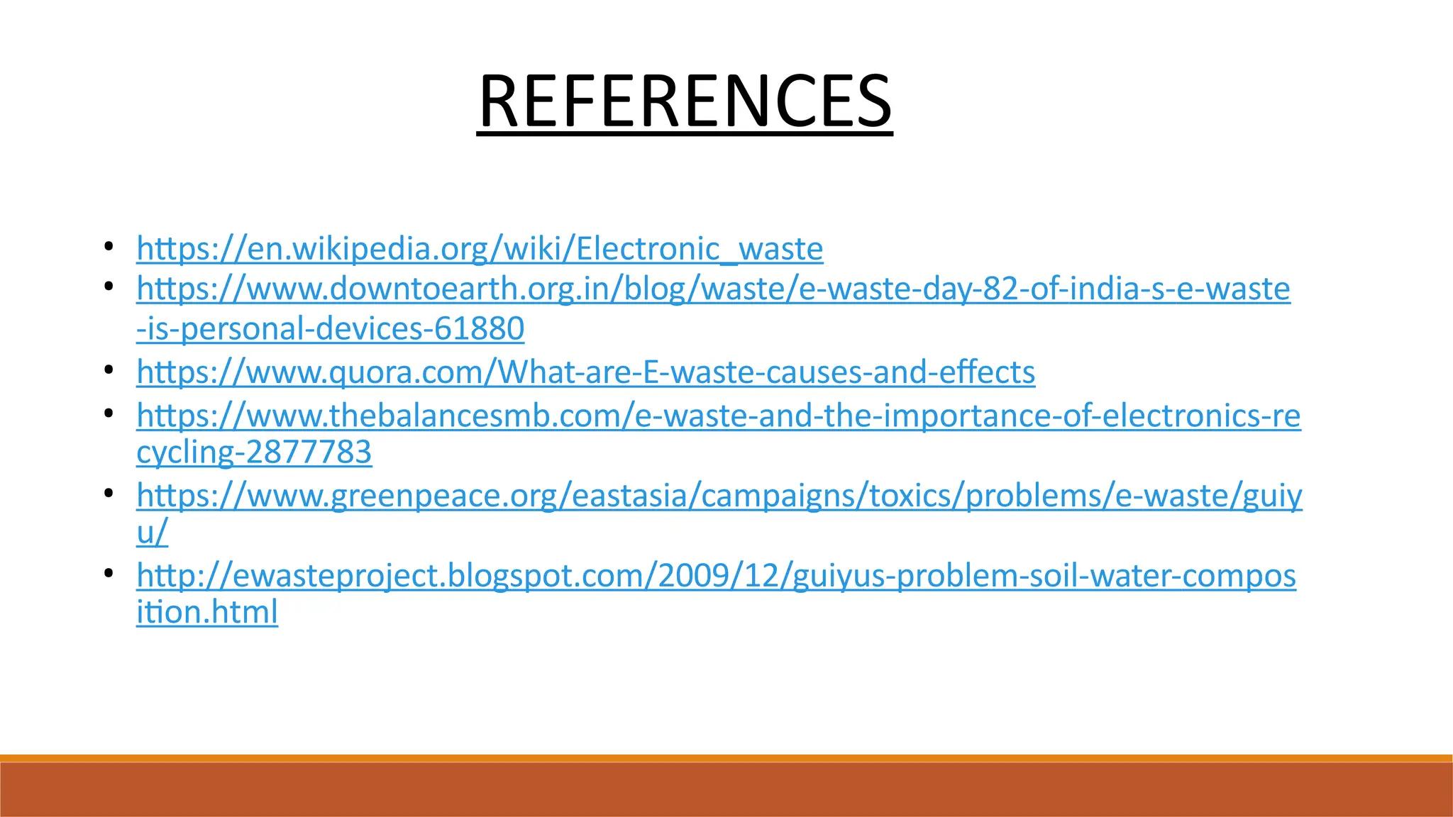 REFERENCES
• https://en.wikipedia.org/wiki/Electronic_waste
• https://www.downtoearth.org.in/blog/waste/e-waste-day-82-of-india-s-e-waste
-is-personal-devices-61880
• https://www.quora.com/What-are-E-waste-causes-and-effects
• https://www.thebalancesmb.com/e-waste-and-the-importance-of-electronics-re
cycling-2877783
• https://www.greenpeace.org/eastasia/campaigns/toxics/problems/e-waste/guiy
u/
• http://ewasteproject.blogspot.com/2009/12/guiyus-problem-soil-water-compos
ition.html
 