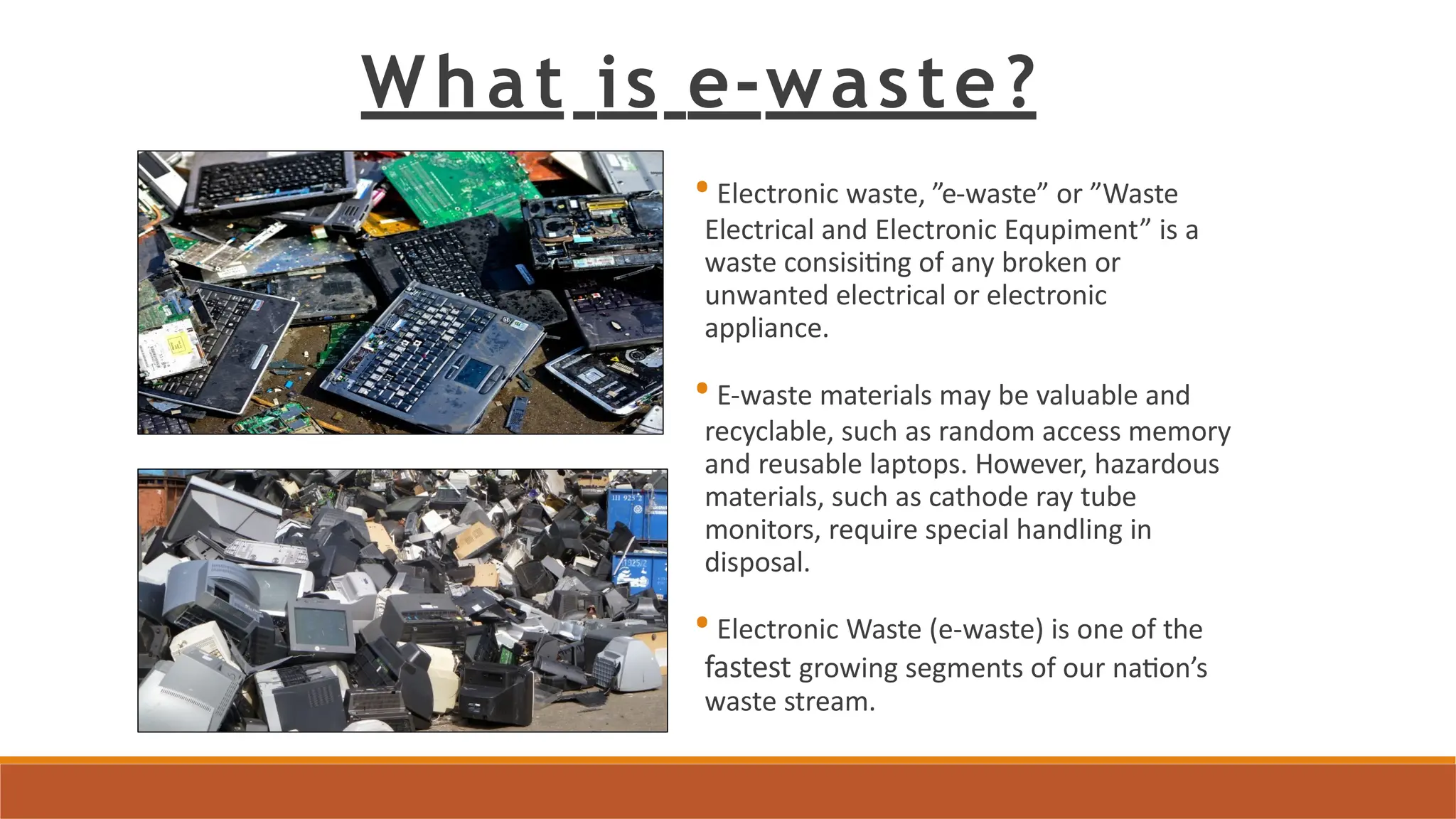 •Electronic waste, ”e-waste” or ”Waste
Electrical and Electronic Equpiment” is a
waste consisiting of any broken or
unwanted electrical or electronic
appliance.
•E-waste materials may be valuable and
recyclable, such as random access memory
and reusable laptops. However, hazardous
materials, such as cathode ray tube
monitors, require special handling in
disposal.
•Electronic Waste (e-waste) is one of the
fastest growing segments of our nation’s
waste stream.
What is e-waste?
 