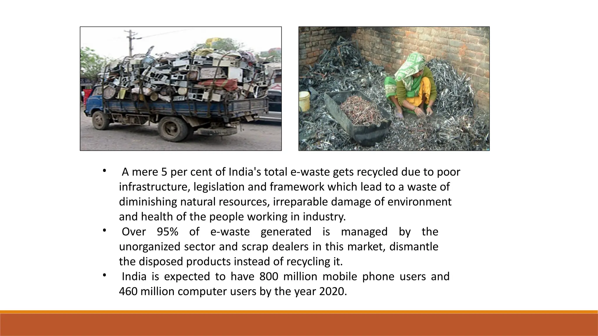 • A mere 5 per cent of India's total e-waste gets recycled due to poor
infrastructure, legislation and framework which lead to a waste of
diminishing natural resources, irreparable damage of environment
and health of the people working in industry.
Over 95% of e-waste generated is managed by the
unorganized sector and scrap dealers in this market, dismantle
the disposed products instead of recycling it.
India is expected to have 800 million mobile phone users and
460 million computer users by the year 2020.
•
•
 