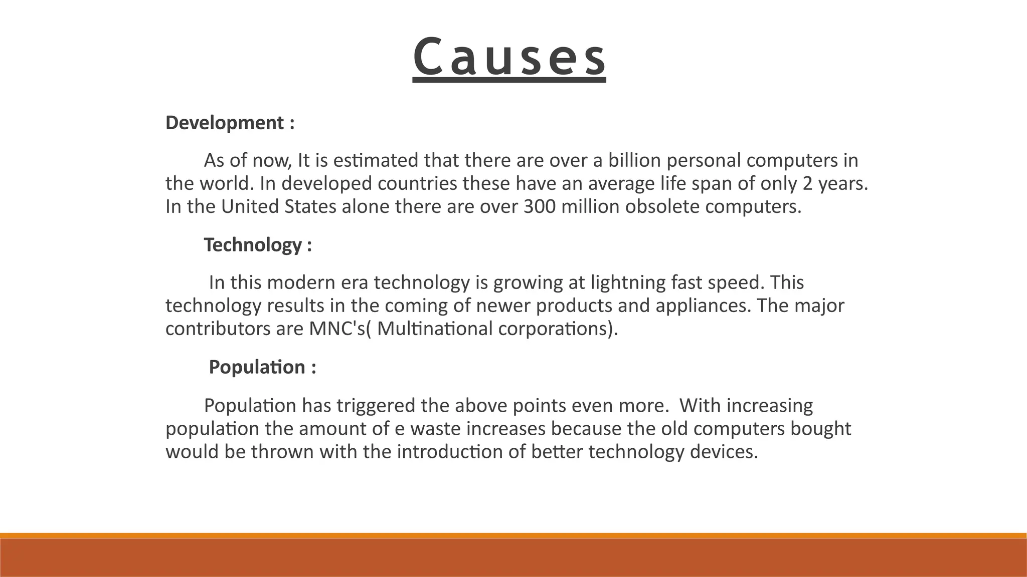 Causes
Development :
As of now, It is estimated that there are over a billion personal computers in
the world. In developed countries these have an average life span of only 2 years.
In the United States alone there are over 300 million obsolete computers.
Technology :
In this modern era technology is growing at lightning fast speed. This
technology results in the coming of newer products and appliances. The major
contributors are MNC's( Multinational corporations).
Population :
Population has triggered the above points even more. With increasing
population the amount of e waste increases because the old computers bought
would be thrown with the introduction of better technology devices.
 